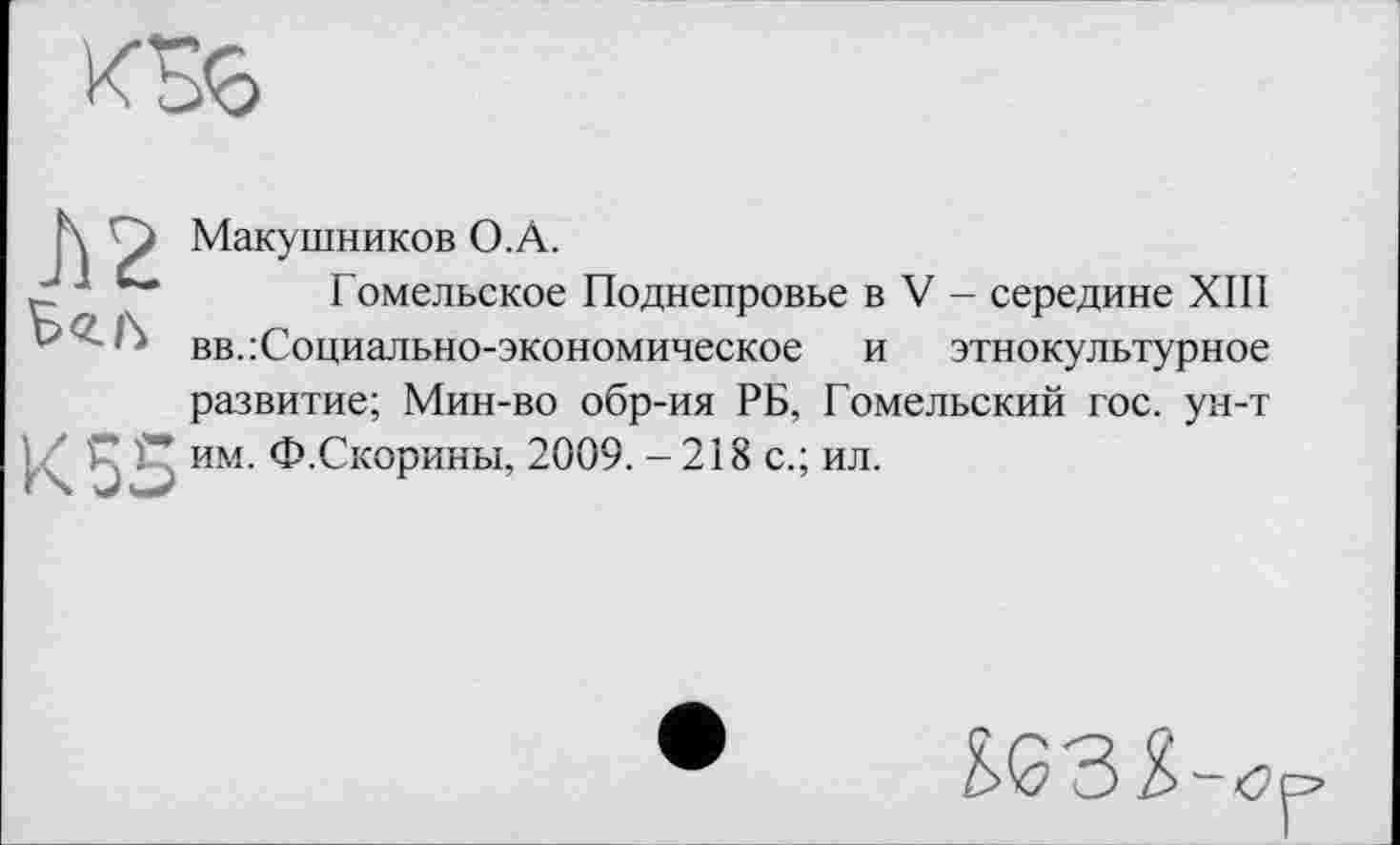 ﻿Макушников О.А.
J Ј	Гомельское Поднепровье в V - середине XIII
' ■’* вв.:Социально-экономическое и этнокультурное развитие; Мин-во обр-ия РБ, Гомельский гос. ун-т
К 55 им. Ф.Скорины, 2009. - 218 с.; ил.